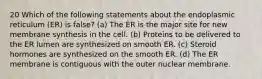 20 Which of the following statements about the endoplasmic reticulum (ER) is false? (a) The ER is the major site for new membrane synthesis in the cell. (b) Proteins to be delivered to the ER lumen are synthesized on smooth ER. (c) Steroid hormones are synthesized on the smooth ER. (d) The ER membrane is contiguous with the outer nuclear membrane.