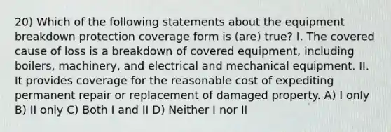 20) Which of the following statements about the equipment breakdown protection coverage form is (are) true? I. The covered cause of loss is a breakdown of covered equipment, including boilers, machinery, and electrical and mechanical equipment. II. It provides coverage for the reasonable cost of expediting permanent repair or replacement of damaged property. A) I only B) II only C) Both I and II D) Neither I nor II