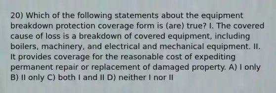 20) Which of the following statements about the equipment breakdown protection coverage form is (are) true? I. The covered cause of loss is a breakdown of covered equipment, including boilers, machinery, and electrical and mechanical equipment. II. It provides coverage for the reasonable cost of expediting permanent repair or replacement of damaged property. A) I only B) II only C) both I and II D) neither I nor II