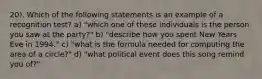 20). Which of the following statements is an example of a recognition test? a) "which one of these individuals is the person you saw at the party?" b) "describe how you spent New Years Eve in 1994." c) "what is the formula needed for computing the area of a circle?" d) "what political event does this song remind you of?"