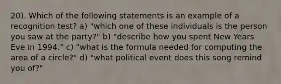 20). Which of the following statements is an example of a recognition test? a) "which one of these individuals is the person you saw at the party?" b) "describe how you spent New Years Eve in 1994." c) "what is the formula needed for computing the area of a circle?" d) "what political event does this song remind you of?"