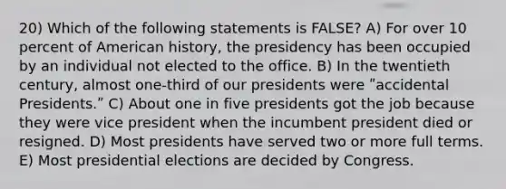 20) Which of the following statements is FALSE? A) For over 10 percent of American history, the presidency has been occupied by an individual not elected to the office. B) In the twentieth century, almost one-third of our presidents were ʺaccidental Presidents.ʺ C) About one in five presidents got the job because they were vice president when the incumbent president died or resigned. D) Most presidents have served two or more full terms. E) Most presidential elections are decided by Congress.