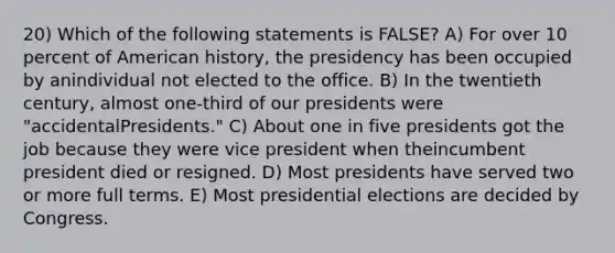 20) Which of the following statements is FALSE? A) For over 10 percent of American history, the presidency has been occupied by anindividual not elected to the office. B) In the twentieth century, almost one-third of our presidents were "accidentalPresidents." C) About one in five presidents got the job because they were vice president when theincumbent president died or resigned. D) Most presidents have served two or more full terms. E) Most presidential elections are decided by Congress.