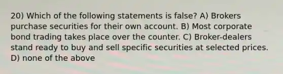 20) Which of the following statements is false? A) Brokers purchase securities for their own account. B) Most corporate bond trading takes place over the counter. C) Broker-dealers stand ready to buy and sell specific securities at selected prices. D) none of the above