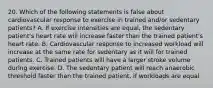 20. Which of the following statements is false about cardiovascular response to exercise in trained and/or sedentary patients? A. If exercise intensities are equal, the sedentary patient's heart rate will increase faster than the trained patient's heart rate. B. Cardiovascular response to increased workload will increase at the same rate for sedentary as it will for trained patients. C. Trained patients will have a larger stroke volume during exercise. D. The sedentary patient will reach anaerobic threshold faster than the trained patient, if workloads are equal