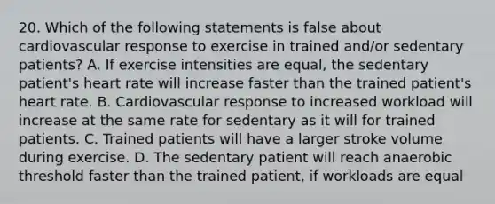 20. Which of the following statements is false about cardiovascular response to exercise in trained and/or sedentary patients? A. If exercise intensities are equal, the sedentary patient's heart rate will increase faster than the trained patient's heart rate. B. Cardiovascular response to increased workload will increase at the same rate for sedentary as it will for trained patients. C. Trained patients will have a larger stroke volume during exercise. D. The sedentary patient will reach anaerobic threshold faster than the trained patient, if workloads are equal