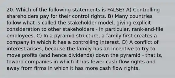 20. Which of the following statements is FALSE? A) Controlling shareholders pay for their control rights. B) Many countries follow what is called the stakeholder model, giving explicit consideration to other stakeholders - in particular, rank-and-file employees. C) In a pyramid structure, a family first creates a company in which it has a controlling interest. D) A conflict of interest arises, because the family has an incentive to try to move profits (and hence dividends) down the pyramid - that is, toward companies in which it has fewer cash flow rights and away from firms in which it has more cash flow rights.