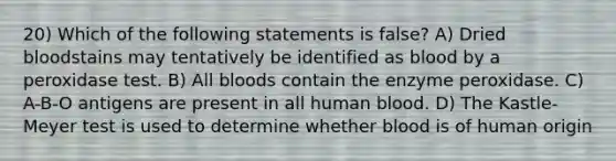 20) Which of the following statements is false? A) Dried bloodstains may tentatively be identified as blood by a peroxidase test. B) All bloods contain the enzyme peroxidase. C) A-B-O antigens are present in all human blood. D) The Kastle-Meyer test is used to determine whether blood is of human origin