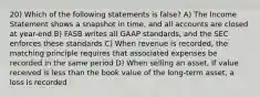 20) Which of the following statements is false? A) The Income Statement shows a snapshot in time, and all accounts are closed at year-end B) FASB writes all GAAP standards, and the SEC enforces these standards C) When revenue is recorded, the matching principle requires that associated expenses be recorded in the same period D) When selling an asset, If value received is less than the book value of the long-term asset, a loss is recorded