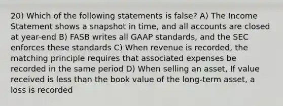 20) Which of the following statements is false? A) The Income Statement shows a snapshot in time, and all accounts are closed at year-end B) FASB writes all GAAP standards, and the SEC enforces these standards C) When revenue is recorded, the matching principle requires that associated expenses be recorded in the same period D) When selling an asset, If value received is less than the book value of the long-term asset, a loss is recorded