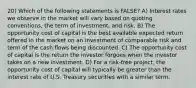 20) Which of the following statements is FALSE? A) Interest rates we observe in the market will vary based on quoting conventions, the term of investment, and risk. B) The opportunity cost of capital is the best available expected return offered in the market on an investment of comparable risk and term of the cash ﬂows being discounted. C) The opportunity cost of capital is the return the investor forgoes when the investor takes on a new investment. D) For a risk-free project, the opportunity cost of capital will typically be greater than the interest rate of U.S. Treasury securities with a similar term.