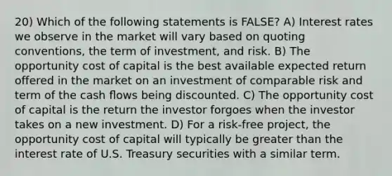 20) Which of the following statements is FALSE? A) Interest rates we observe in the market will vary based on quoting conventions, the term of investment, and risk. B) The opportunity cost of capital is the best available expected return offered in the market on an investment of comparable risk and term of the cash ﬂows being discounted. C) The opportunity cost of capital is the return the investor forgoes when the investor takes on a new investment. D) For a risk-free project, the opportunity cost of capital will typically be greater than the interest rate of U.S. Treasury securities with a similar term.