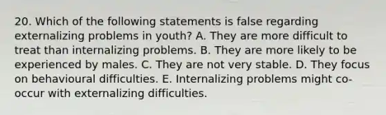 20. Which of the following statements is false regarding externalizing problems in youth? A. They are more difficult to treat than internalizing problems. B. They are more likely to be experienced by males. C. They are not very stable. D. They focus on behavioural difficulties. E. Internalizing problems might co-occur with externalizing difficulties.