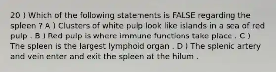 20 ) Which of the following statements is FALSE regarding the spleen ? A ) Clusters of white pulp look like islands in a sea of red pulp . B ) Red pulp is where immune functions take place . C ) The spleen is the largest lymphoid organ . D ) The splenic artery and vein enter and exit the spleen at the hilum .