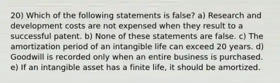 20) Which of the following statements is false? a) Research and development costs are not expensed when they result to a successful patent. b) None of these statements are false. c) The amortization period of an intangible life can exceed 20 years. d) Goodwill is recorded only when an entire business is purchased. e) If an intangible asset has a finite life, it should be amortized.