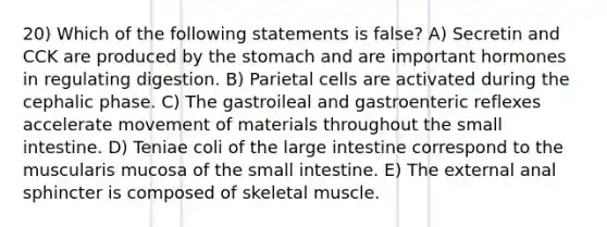 20) Which of the following statements is false? A) Secretin and CCK are produced by the stomach and are important hormones in regulating digestion. B) Parietal cells are activated during the cephalic phase. C) The gastroileal and gastroenteric reflexes accelerate movement of materials throughout the small intestine. D) Teniae coli of the large intestine correspond to the muscularis mucosa of the small intestine. E) The external anal sphincter is composed of skeletal muscle.