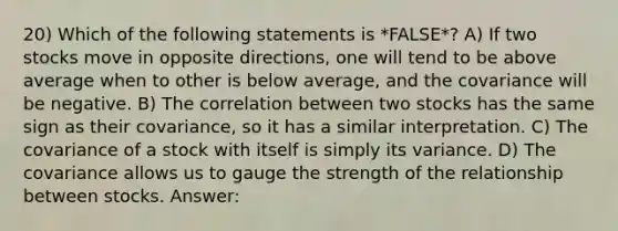 20) Which of the following statements is *FALSE*? A) If two stocks move in opposite directions, one will tend to be above average when to other is below average, and the covariance will be negative. B) The correlation between two stocks has the same sign as their covariance, so it has a similar interpretation. C) The covariance of a stock with itself is simply its variance. D) The covariance allows us to gauge the strength of the relationship between stocks. Answer: