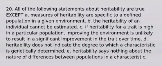 20. All of the following statements about heritability are true EXCEPT a. measures of heritability are specific to a defined population in a given environment. b. the heritability of an individual cannot be estimated. c. if heritability for a trait is high in a particular population, improving the environment is unlikely to result in a significant improvement in the trait over time. d. heritability does not indicate the degree to which a characteristic is genetically determined. e. heritability says nothing about the nature of differences between populations in a characteristic.