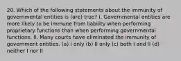 20. Which of the following statements about the immunity of governmental entities is (are) true? I. Governmental entities are more likely to be immune from liability when performing proprietary functions than when performing governmental functions. II. Many courts have eliminated the immunity of government entities. (a) I only (b) II only (c) both I and II (d) neither I nor II