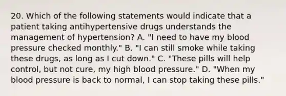 20. Which of the following statements would indicate that a patient taking antihypertensive drugs understands the management of hypertension? A. "I need to have my blood pressure checked monthly." B. "I can still smoke while taking these drugs, as long as I cut down." C. "These pills will help control, but not cure, my high blood pressure." D. "When my blood pressure is back to normal, I can stop taking these pills."