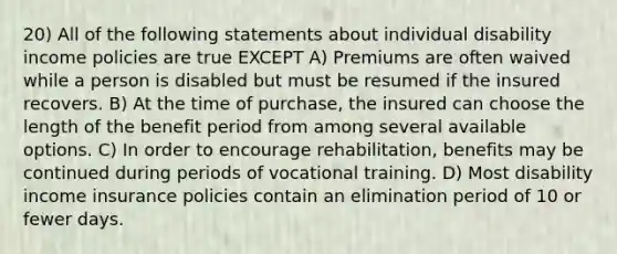 20) All of the following statements about individual disability income policies are true EXCEPT A) Premiums are often waived while a person is disabled but must be resumed if the insured recovers. B) At the time of purchase, the insured can choose the length of the benefit period from among several available options. C) In order to encourage rehabilitation, benefits may be continued during periods of vocational training. D) Most disability income insurance policies contain an elimination period of 10 or fewer days.