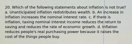 20. Which of the following statements about inflation is not true? a. Unanticipated inflation redistributes wealth. b. An increase in inflation increases the nominal interest rate. c. If there is inflation, taxing nominal interest income reduces the return to saving and reduces the rate of economic growth. d. Inflation reduces people's real purchasing power because it raises the cost of the things people buy.