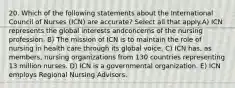 20. Which of the following statements about the International Council of Nurses (ICN) are accurate? Select all that apply.A) ICN represents the global interests andconcerns of the nursing profession. B) The mission of ICN is to maintain the role of nursing in health care through its global voice. C) ICN has, as members, nursing organizations from 130 countries representing 13 million nurses. D) ICN is a governmental organization. E) ICN employs Regional Nursing Advisors.