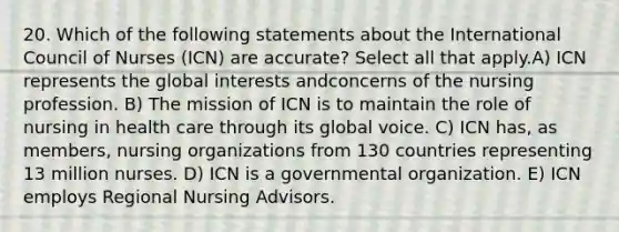 20. Which of the following statements about the International Council of Nurses (ICN) are accurate? Select all that apply.A) ICN represents the global interests andconcerns of the nursing profession. B) The mission of ICN is to maintain the role of nursing in health care through its global voice. C) ICN has, as members, nursing organizations from 130 countries representing 13 million nurses. D) ICN is a governmental organization. E) ICN employs Regional Nursing Advisors.