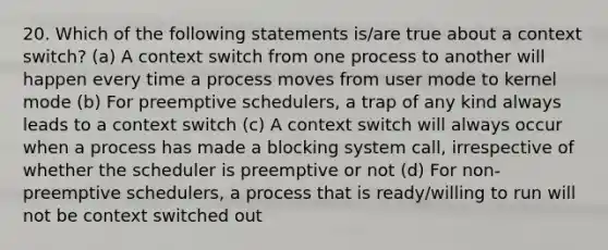 20. Which of the following statements is/are true about a context switch? (a) A context switch from one process to another will happen every time a process moves from user mode to kernel mode (b) For preemptive schedulers, a trap of any kind always leads to a context switch (c) A context switch will always occur when a process has made a blocking system call, irrespective of whether the scheduler is preemptive or not (d) For non-preemptive schedulers, a process that is ready/willing to run will not be context switched out