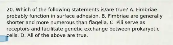 20. Which of the following statements is/are true? A. Fimbriae probably function in surface adhesion. B. Fimbriae are generally shorter and more numerous than flagella. C. Pili serve as receptors and facilitate genetic exchange between prokaryotic cells. D. All of the above are true.