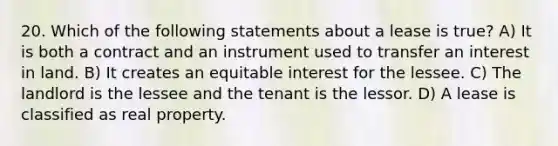 20. Which of the following statements about a lease is true? A) It is both a contract and an instrument used to transfer an interest in land. B) It creates an equitable interest for the lessee. C) The landlord is the lessee and the tenant is the lessor. D) A lease is classified as real property.