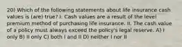 20) Which of the following statements about life insurance cash values is (are) true? I. Cash values are a result of the level premium method of purchasing life insurance. II. The cash value of a policy must always exceed the policy's legal reserve. A) I only B) II only C) both I and II D) neither I nor II