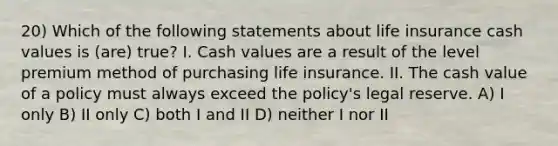 20) Which of the following statements about life insurance cash values is (are) true? I. Cash values are a result of the level premium method of purchasing life insurance. II. The cash value of a policy must always exceed the policy's legal reserve. A) I only B) II only C) both I and II D) neither I nor II