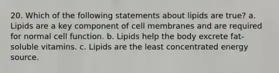 20. Which of the following statements about lipids are true? a. Lipids are a key component of cell membranes and are required for normal cell function. b. Lipids help the body excrete fat-soluble vitamins. c. Lipids are the least concentrated energy source.