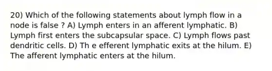 20) Which of the following statements about lymph flow in a node is false ? A) Lymph enters in an afferent lymphatic. B) Lymph first enters the subcapsular space. C) Lymph flows past dendritic cells. D) Th e efferent lymphatic exits at the hilum. E) The afferent lymphatic enters at the hilum.