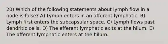 20) Which of the following statements about lymph flow in a node is false? A) Lymph enters in an afferent lymphatic. B) Lymph first enters the subcapsular space. C) Lymph flows past dendritic cells. D) The efferent lymphatic exits at the hilum. E) The afferent lymphatic enters at the hilum.