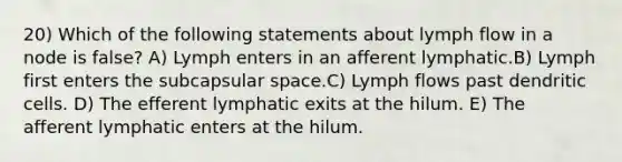 20) Which of the following statements about lymph flow in a node is false? A) Lymph enters in an afferent lymphatic.B) Lymph first enters the subcapsular space.C) Lymph flows past dendritic cells. D) The efferent lymphatic exits at the hilum. E) The afferent lymphatic enters at the hilum.