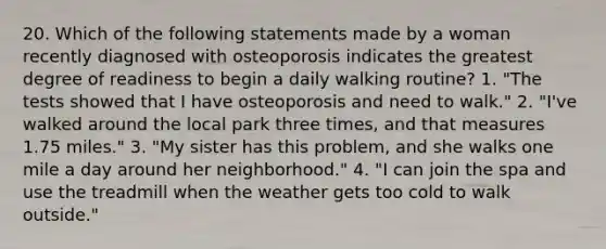 20. Which of the following statements made by a woman recently diagnosed with osteoporosis indicates the greatest degree of readiness to begin a daily walking routine? 1. "The tests showed that I have osteoporosis and need to walk." 2. "I've walked around the local park three times, and that measures 1.75 miles." 3. "My sister has this problem, and she walks one mile a day around her neighborhood." 4. "I can join the spa and use the treadmill when the weather gets too cold to walk outside."