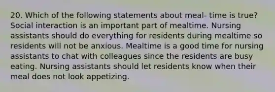 20. Which of the following statements about meal- time is true? Social interaction is an important part of mealtime. Nursing assistants should do everything for residents during mealtime so residents will not be anxious. Mealtime is a good time for nursing assistants to chat with colleagues since the residents are busy eating. Nursing assistants should let residents know when their meal does not look appetizing.