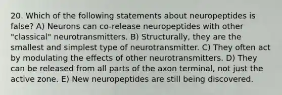 20. Which of the following statements about neuropeptides is false? A) Neurons can co-release neuropeptides with other "classical" neurotransmitters. B) Structurally, they are the smallest and simplest type of neurotransmitter. C) They often act by modulating the effects of other neurotransmitters. D) They can be released from all parts of the axon terminal, not just the active zone. E) New neuropeptides are still being discovered.