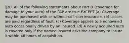 20. All of the following statements about Part D (coverage for damage to your auto) of the PAP are true EXCEPT (a) Coverage may be purchased with or without collision insurance. (b) Losses are paid regardless of fault. (c) Coverage applies to a nonowned auto occasionally driven by an insured. (d) A newly acquired auto is covered only if the named insured asks the company to insure it within 48 hours of acquisition.