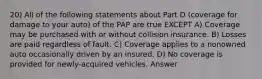 20) All of the following statements about Part D (coverage for damage to your auto) of the PAP are true EXCEPT A) Coverage may be purchased with or without collision insurance. B) Losses are paid regardless of fault. C) Coverage applies to a nonowned auto occasionally driven by an insured. D) No coverage is provided for newly-acquired vehicles. Answer