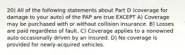 20) All of the following statements about Part D (coverage for damage to your auto) of the PAP are true EXCEPT A) Coverage may be purchased with or without collision insurance. B) Losses are paid regardless of fault. C) Coverage applies to a nonowned auto occasionally driven by an insured. D) No coverage is provided for newly-acquired vehicles.