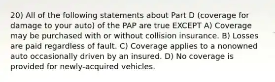 20) All of the following statements about Part D (coverage for damage to your auto) of the PAP are true EXCEPT A) Coverage may be purchased with or without collision insurance. B) Losses are paid regardless of fault. C) Coverage applies to a nonowned auto occasionally driven by an insured. D) No coverage is provided for newly-acquired vehicles.