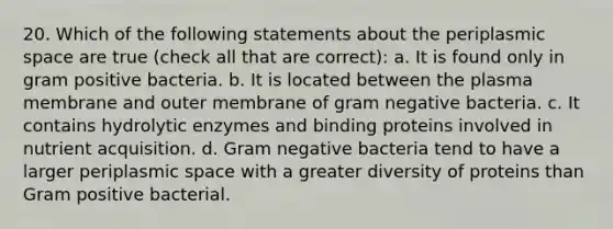 20. Which of the following statements about the periplasmic space are true (check all that are correct): a. It is found only in gram positive bacteria. b. It is located between the plasma membrane and outer membrane of gram negative bacteria. c. It contains hydrolytic enzymes and binding proteins involved in nutrient acquisition. d. Gram negative bacteria tend to have a larger periplasmic space with a greater diversity of proteins than Gram positive bacterial.