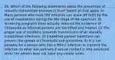 20. Which of the following statements about the prevention of sexually transmitted diseases is true? Select all that apply. A) Many persons who have HIV infection can stave off AIDS by the use of medications during the HIV stage of the spectrum. B) Screening programs have actually reduced the incidence of Chlamydia as infected persons are identified and treated. C) The proper use of condoms prevents transmission of all sexually transmitted infections. D) Expedited partner treatment can prevent the spread of Chlamydia and gonorrhea. E) It is not possible for a person who has a HSV-2 infection to transmit the infection to other sex partners if sexual contact is only practiced when the person does not have any visible sores.