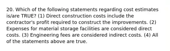 20. Which of the following statements regarding cost estimates is/are TRUE? (1) Direct construction costs include the contractor's profit required to construct the improvements. (2) Expenses for material storage facilities are considered direct costs. (3) Engineering fees are considered indirect costs. (4) All of the statements above are true.