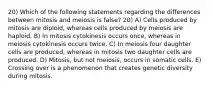 20) Which of the following statements regarding the differences between mitosis and meiosis is false? 20) A) Cells produced by mitosis are diploid, whereas cells produced by meiosis are haploid. B) In mitosis cytokinesis occurs once, whereas in meiosis cytokinesis occurs twice. C) In meiosis four daughter cells are produced, whereas in mitosis two daughter cells are produced. D) Mitosis, but not meiosis, occurs in somatic cells. E) Crossing over is a phenomenon that creates genetic diversity during mitosis.