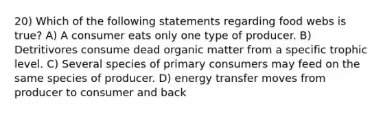 20) Which of the following statements regarding food webs is true? A) A consumer eats only one type of producer. B) Detritivores consume dead organic matter from a specific trophic level. C) Several species of primary consumers may feed on the same species of producer. D) energy transfer moves from producer to consumer and back