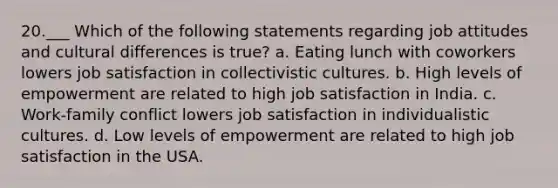 20.___ Which of the following statements regarding job attitudes and cultural differences is true? a. Eating lunch with coworkers lowers job satisfaction in collectivistic cultures. b. High levels of empowerment are related to high job satisfaction in India. c. Work-family conflict lowers job satisfaction in individualistic cultures. d. Low levels of empowerment are related to high job satisfaction in the USA.